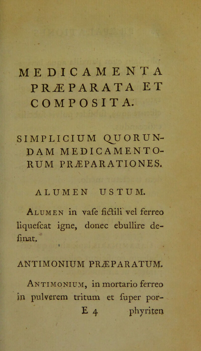 MEDICAMENTA PRAEPARATA ET COMPOSITA. SIMPLICIUM QJJOR UN- DAM MEDICAMENTO- RUM PRAEPARATIONES. ALUMEN USTUM. Alumen in vafe fi<5lili vel ferreo liquefcat igne, donec ebullire de- linat. ANTIMONIUM PR2E PARATUM. Antimonium, in mortario ferreo in pulverem tritum et fuper por- E 4 phyriten