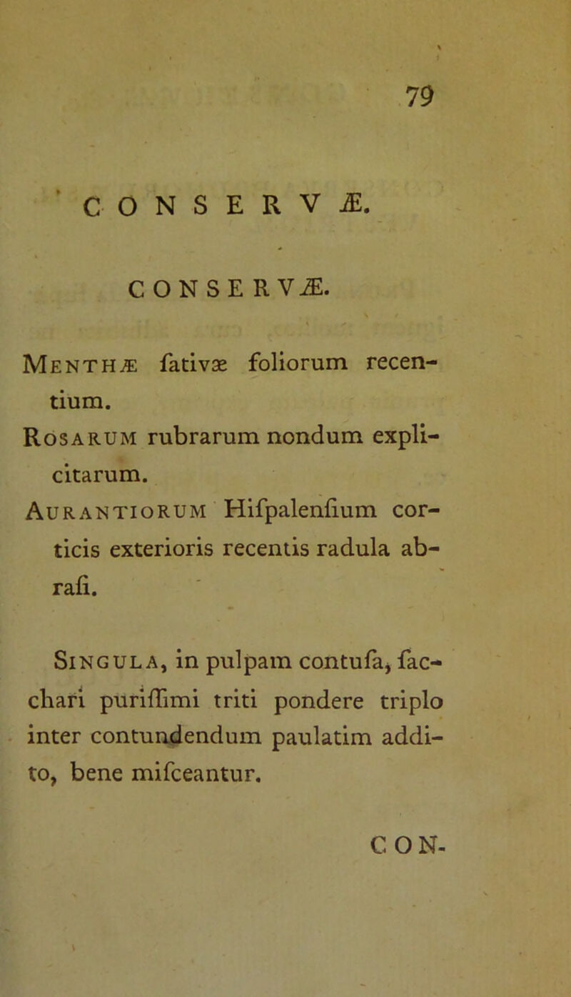 CONSERVI. CONSERVI. Mentha fativse foliorum recen- tium. Rosarum rubrarum nondum expli- citarum. Aurantiorum Hifpalenlium cor- ticis exterioris recentis radula ab- rafi. Singula, in pulpam contufa, fac- cliari puriflimi triti pondere triplo inter contundendum paulatim addi- to, bene mifceantur.