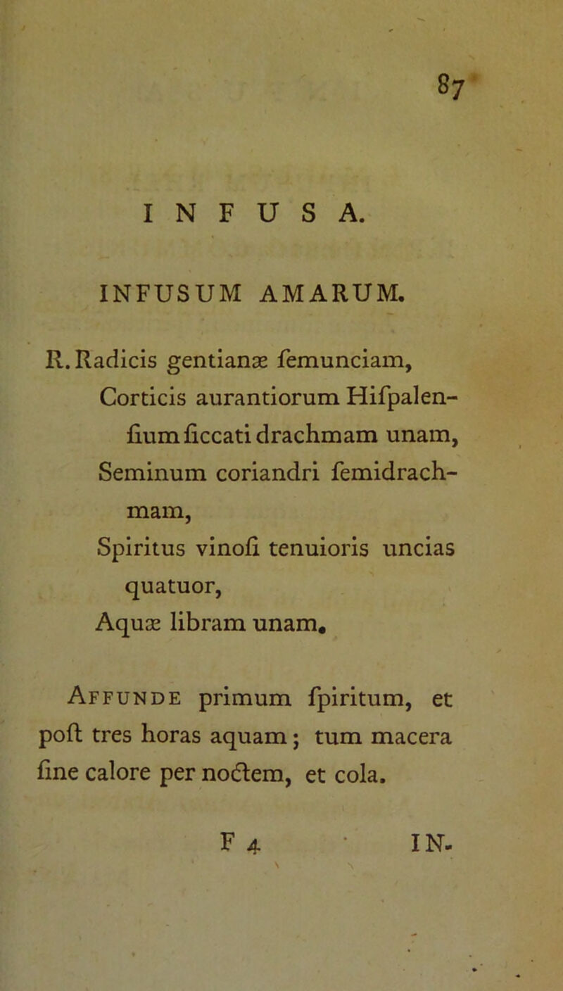 INFUSA. INFUSUM AMARUM. R. Radicis gentianas femunciam. Corticis aurantiorum Hifpalen- fkimficcati drachmam unam, Seminum coriandri femidrach- mam, Spiritus vinofi tenuioris uncias quatuor, Aquas libram unam. Affunde primum fpiritum, et poft tres horas aquam; tum macera fme calore per nodem, et cola.