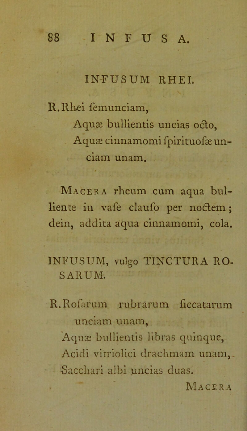 INFUSUM RHEI. . \ . R.Rlxei femunciam, Aquas bullientis uncias odio, Aquas cinnamomi fpirituofae un- ciam unam. Macera rheum cum aqua bul- liente in vafe claufo per nodlem; dein, addita aqua cinnamomi, cola. INFUSUM, vulgo TINCTURA RO- SARUM. R.Rofarum rubrarum {iccatarum unciam unam, Aquas bullientis libras quinque, Acidi vitriolici drachmam unam,. Sacchari albi uncias duas. Macera