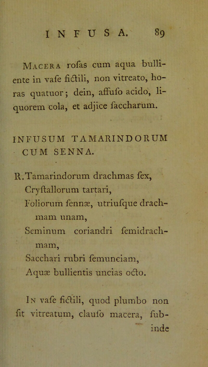 Macera rofas cum aqua bulli- ente in vafe fidtili, non vitreato, ho- ras quatuor; dein, affufo acido, li- quorem cola, et adjice faccharum. INFUSUM TAMARINDORUM CUM SENNA. R.Tamarindorum drachmas fex, Cryftallorum tartari, Foliorum fennae, utriufque drach- mam unam, Seminum coriandri femidrach- mam, Sacchari rubri femuneiam, Aquae bullientis uncias odio. In vafe fidlili, quod plumbo non fit vitreatum, claulo macera, fub- inde