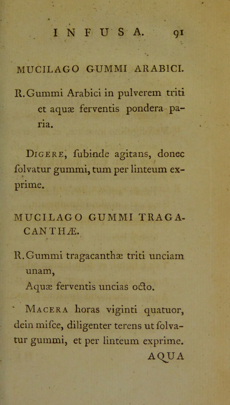 MUCILAGO GUMMI ARABICI. R.Gummi Arabici in pulverem triti et aquae ferventis pondera pa- ria. Digere, fubinde agitans, donec folvatur gummi, tum per linteum ex- prime. MUCILAGO GUMMI TRAGA- CANTHE. R.Gummi tragacanthae triti unciam unam, Aquae ferventis uncias odio. Macera horas viginti quatuor, dein mifce, diligenter terens ut folva- tur gummi, et per linteum exprime. AQUA