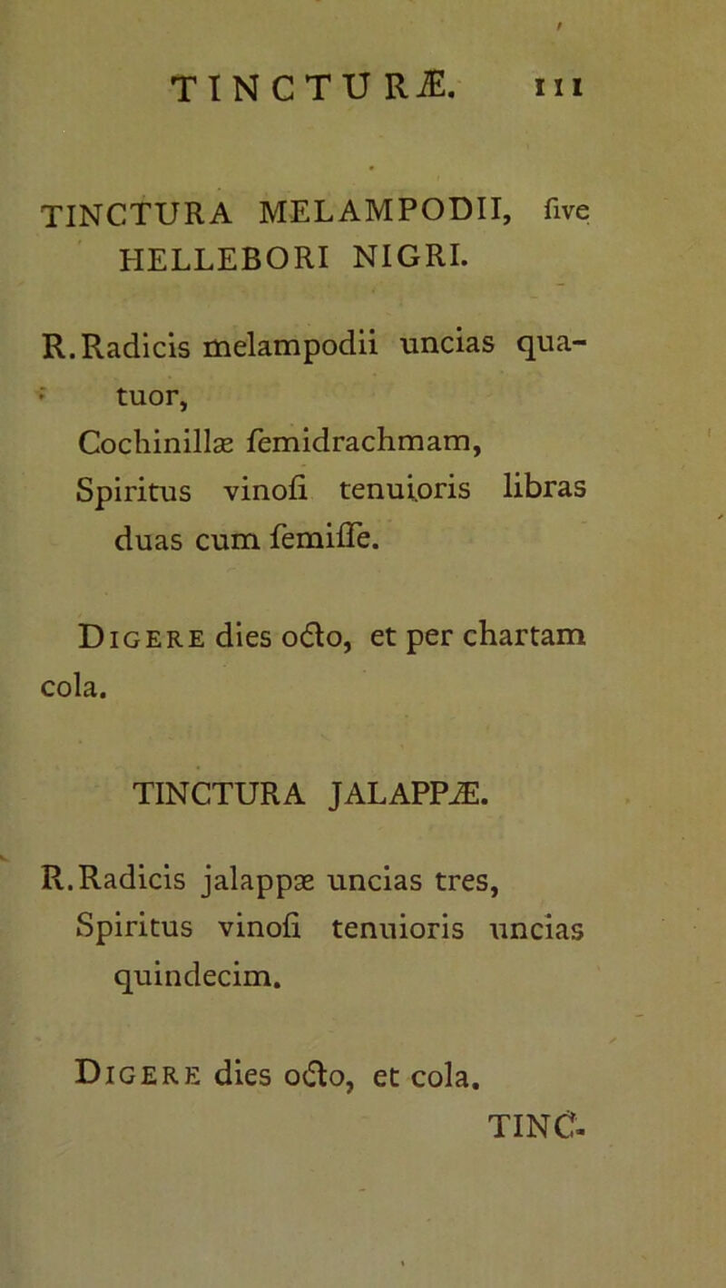 TINCTURA MELAMPODII, five HELLEBORI NIGRI. R. Radicis melampodii uncias qua- ; tuor, CochinillsE femidrachmam, Spiritus vinofi tenuioris libras duas cum femifle. Digere dies o<5to, et per chartam cola. TINCTURA JALAPPJE. R. Radicis jalappas uncias tres, Spiritus vinofi tenuioris uncias quindecim. Digere dies o<Ro, et cola.