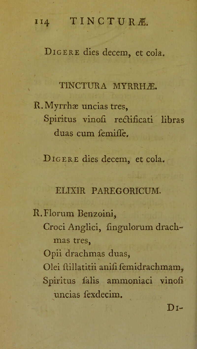 Digere dies decem, et cola. TINCTURA MYRRHA-. R. Myrrhae uncias tres, Spiritus vinofi. redtificati libras duas cum femifle. Digere dies decem, et cola. ELIX1R PAREGORICUM. R. Florum Benzoini, Croci Anglici, lingulorum drach- mas tres, Opii drachmas duas, Olei ftillatitii anili femidrachmam. Spiritus falis ammoniaci vinoli uncias fexdecim. V