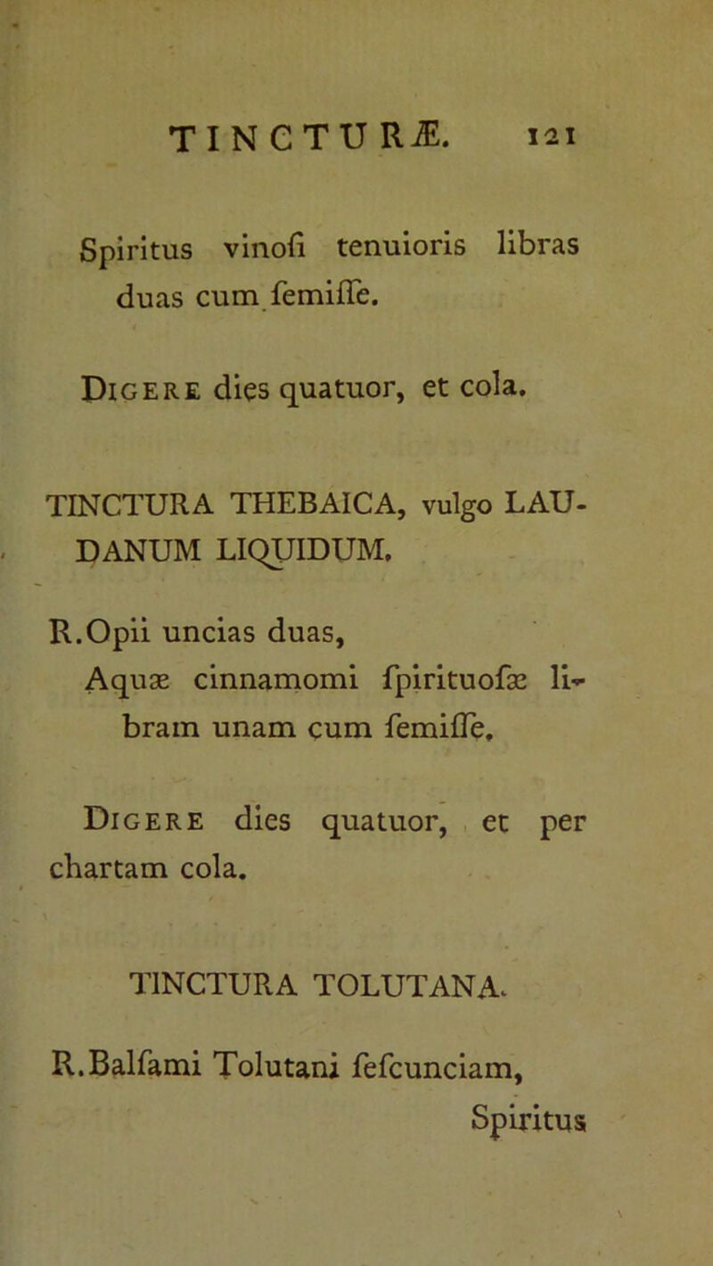 Spiritus vinoli tenuioris libras duas cum femille. Digere dies quatuor, et cola. TINCTURA THEBAICA, vulgo LAU- DANUM LIQUIDUM. R.Opii uncias duas, Aquae cinnamomi fpirituofse li- bram unam cum femilTe. Digere dies quatuor, et per chartam cola. UNCTURA TOLUTANA^ R.Balfami Tolutani fefcunciam,