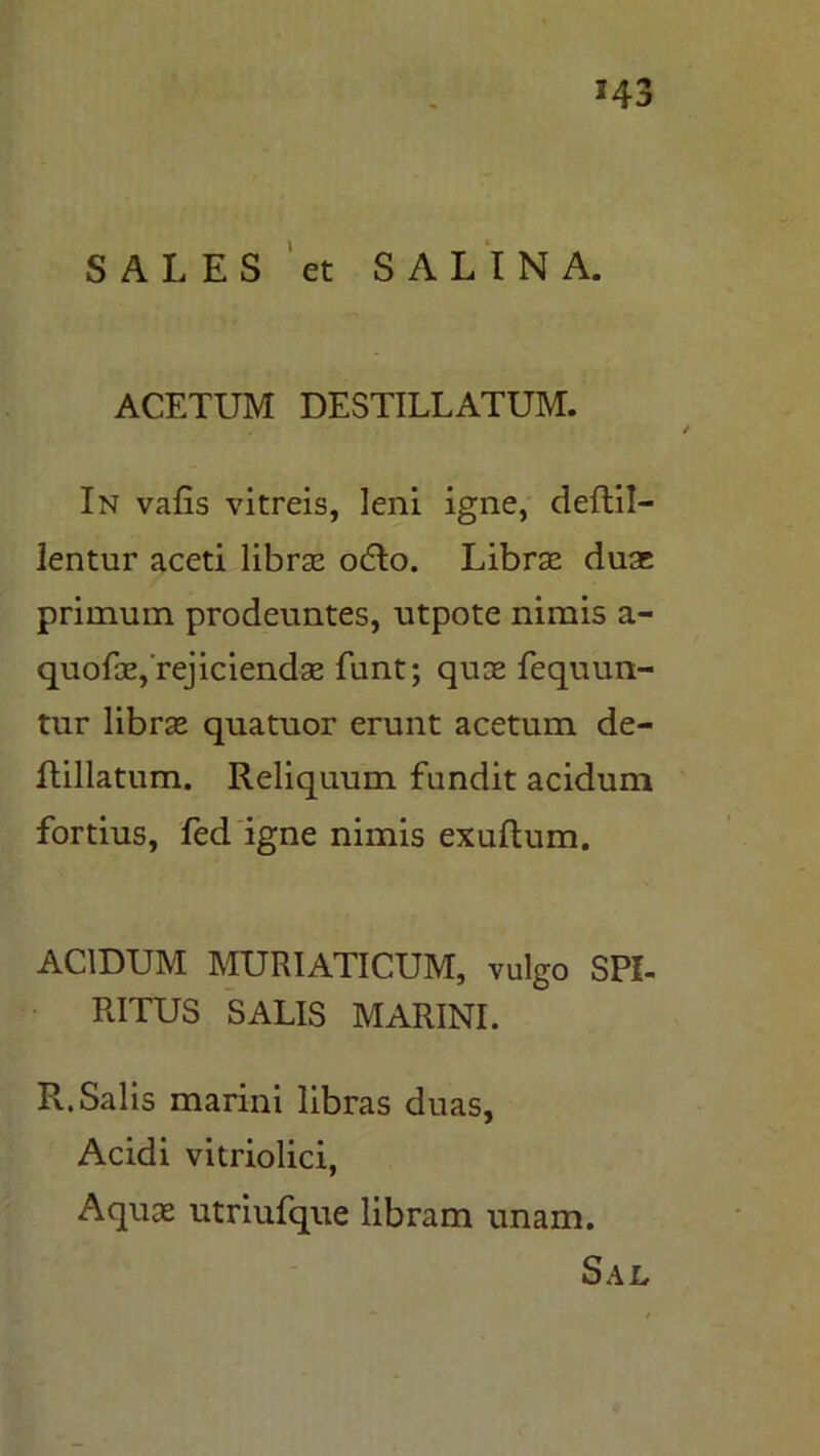 SALES et SALINA. ACETUM DESTILLATUM. In vafis vitreis, leni igne, deflil- lentur aceti libras cuTo. Libras duae primum prodeuntes, utpote nimis a- quofae,'rejiciendae funt; quae fequun- tur librae quatuor erunt acetum de- flillatum. Reliquum fundit acidum fortius, fed igne nimis exuftum. ACIDUM MURIATICUM, vulgo SPI- RITUS SALIS MARINI. R.Salis marini libras duas, Acidi vitriolici, Aquas utriufque libram unam. Sal