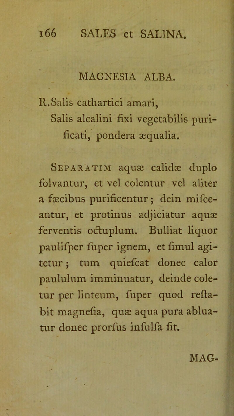 MAGNESIA ALBA. 11.Salis cathartici amari, Salis alcalini fixi vegetabilis puri- ficati, pondera aequalia. Separatim aquas calidae duplo folvantur, et vel colentur vel aliter a faecibus purificentur ; dein mifce- antur, et protinus adjiciatur aquae ferventis odtuplum. Bulliat liquor paulifper fuper ignem, et fimul agi- tetur ; tum quiefcat donec calor paululum imminuatur, deinde cole- tur per linteum, fuper quod refla- bit magnefia, quae aqua pura ablua- tur donec prorfus infulfa fit.