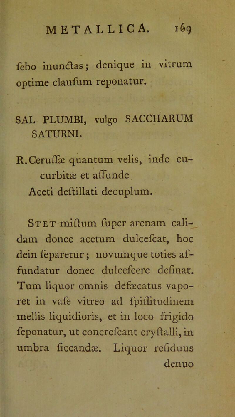 febo inundas; denique in vitrum optime claufum reponatur. SAL PLUMBI, vulgo SACCHARUM SATURNI. R.Ceruffae quantum velis, inde cu- curbitae et affunde Aceti deflillati decuplum. Stet milium fuper arenam cali- dam donec acetum dulcefcat, hoc dein feparetur; novumque toties af- fundatur donec dulcefcere definat. Tum liquor omnis defaecatus vapo- ret in vafe vitreo ad fpiffitudinem mellis liquidioris, et in loco frigido feponatur, ut concrefcant cryflalli,in umbra ficcandae. Liquor refiduus denuo