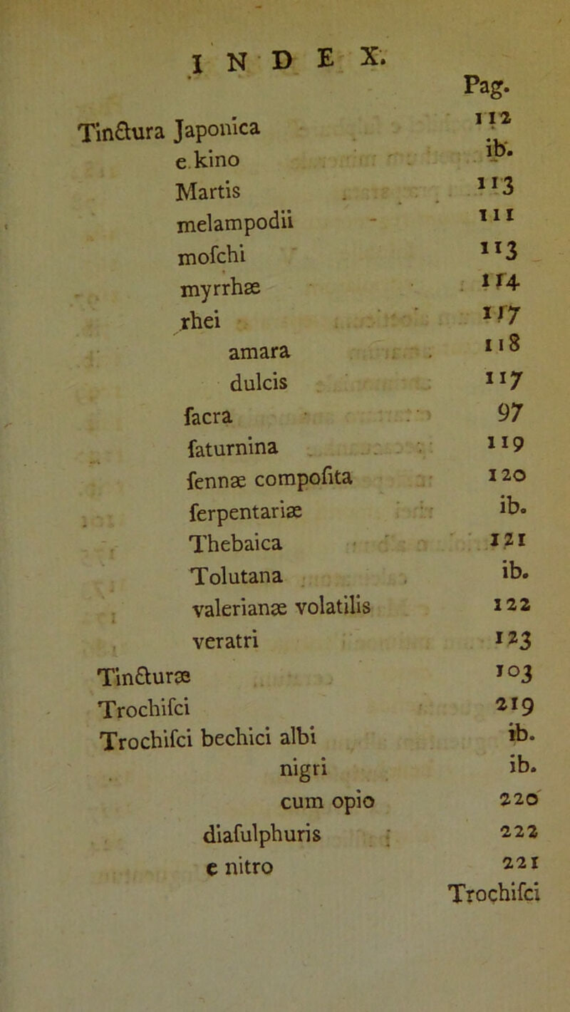 TinSura Japonica e kino Martis melampodii mofchi myrrhae rhei amara dulcis facra faturnina fennae compofita ferpentariae Thebaica Tolutana Valerianae volatilis ■ veratri Tin&urse Trochifci Trochifci bechici albi nigri cum opio diafulphuris C nitro Pag. I 12 ib. M’3 111 1X3 114 i/7 11S 117 97 119 120 ib. IZI ib. 122 123 103 219 ib. ib. 220 222 221 Trochifci