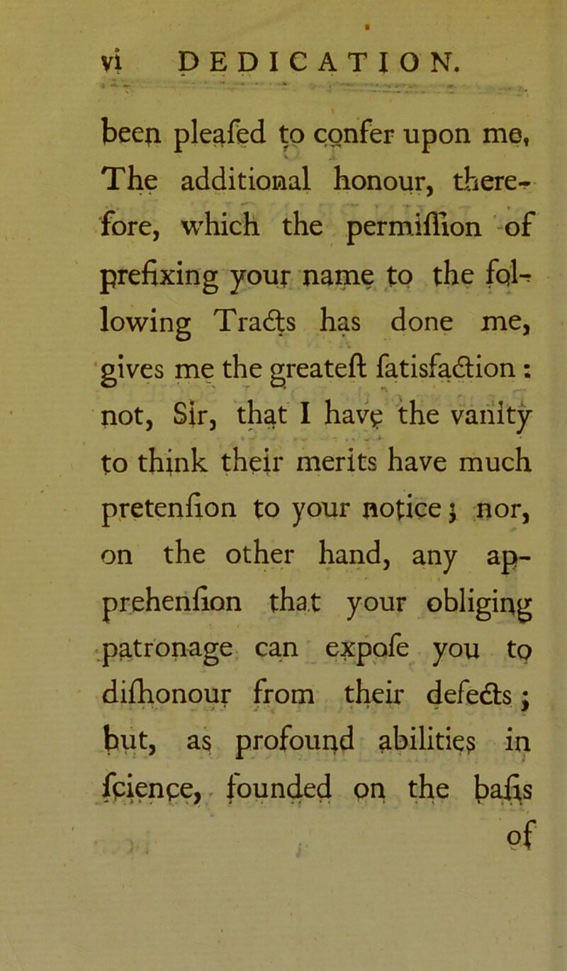 been pleafed to confer upon me, The additional honour, there- fore, which the permlfllon of prefixing your name to the fqU lowing Tradls has done me, gives me the greateft fatisfa&ion : not, Sir, that I have the vanity to think their merits have much pretenfion to your notice $ nor, on the other hand, any ap- prehenfion that your obliging patronage can expofe you to difhonour from their defeats; hut, as profound abilities in feienee, founded on the bafis of