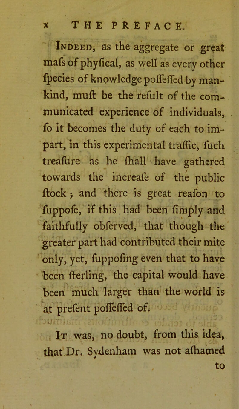 Indeed, as the aggregate or great mafs of phyfical, as well as every other fpecies of knowledge polfeffed by man- kind, muft be the refult of the com- municated experience of individuals, fo it becomes the duty of each to im- part, in this experimental traffic, fuch treafure as he fhall have gathered towards the increafe of the public ftock > and there is great reafon to fuppofe, if this had been limply and faithfully obferved, that though the greater part had contributed their mite only, yet, fuppofing even that to have been fterling, the capital would have been much larger than the world is a.t prefent pofleffed of. It was, no doubt, from this idea, that Dr. Sydenham was not alhamed to