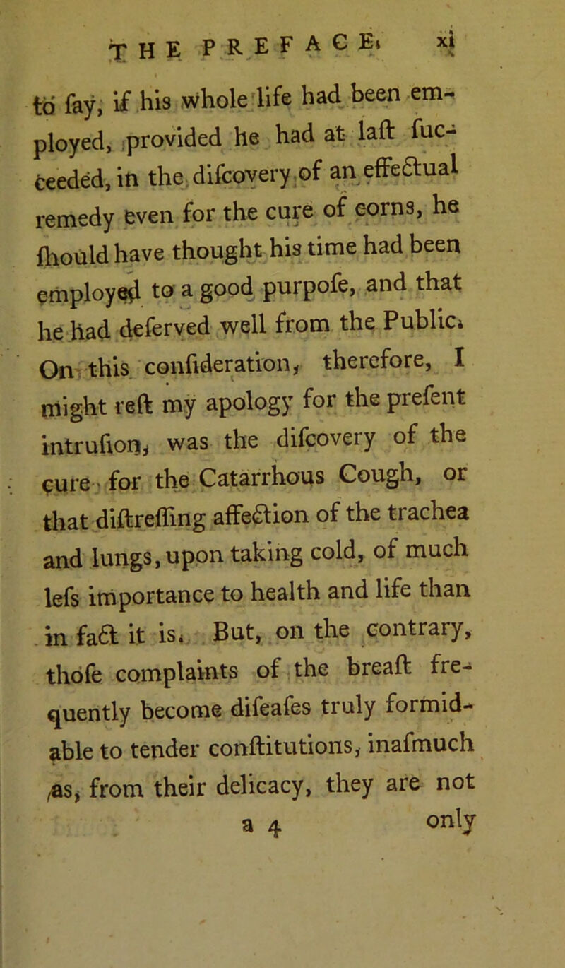 to fay, if his whole life had been em- ployed, provided he had at laft fuc- ceeded, in the difcovery of an effedual remedy even for the cure of corns, he fhould have thought his time had been employed to a good purpofe, and that he had deferved well from the Public* On this confideration, therefore, I might reft my apology for the prefent intrufton, was the difcovery of the cure ■ for the Catarrhous Cougn, or that diftreffing affeaion of the trachea and lungs, upon taking cold, of much lefs importance to health and life than in faa it is* But, on the contrary, thofe complaints of the breaft fre- quently become difeafes tiuly formid- able to tender conftitutions, inafmuch ,as, from their delicacy, they are not a 4 only