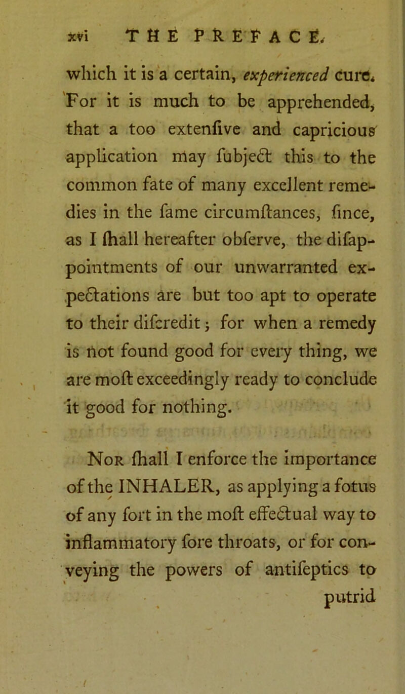 which it is a certain, experienced cure* For it is much to be apprehended, that a too extenfive and capricious application may fubjedt this to the common fate of many excellent reme- dies in the fame circumftances, fince, as I (hall hereafter obferve, the difap- pointments of our unwarranted ex- peditions are but too apt to operate to their difcredit; for when a remedy is not found good for every thing, we are moft exceedingly ready to conclude it good for nothing. *  - 1 I \ f • \ Nor ftiall I enforce the importance of the INHALER, as applying a fotus of any fort in the moft effedtual way to inflammatory fore throats, or for con- veying the powers of antifeptics to putrid i