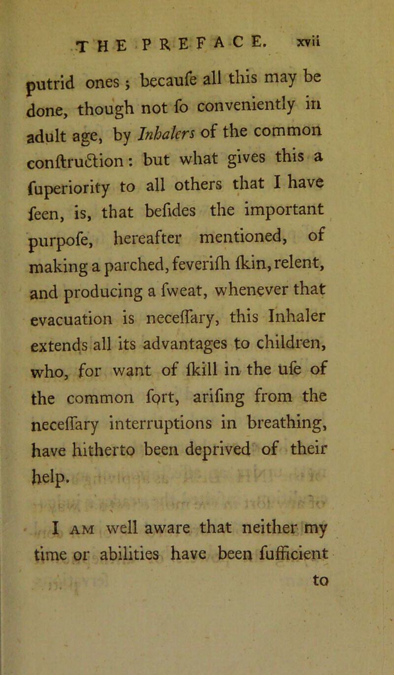 putrid ones; becaufe all this may be done, though not fo conveniently in adult age, by Inhalers of the common conftrudtion: but what gives this a fuperiority to all others that I have feen, is, that befides the important purpofe, hereafter mentioned, of making a parched, feverifh Ikin, relent, and producing a fweat, whenever that evacuation is neceffary, this Inhaler extends all its advantages to children, who, for want of (kill in the ufe of the common fort, arifing from the neceffary interruptions in breathing, have hitherto been deprived of their help. yi , ,• V' /'.rft ffy • - > I am well aware that neither my time or abilities have been fufficient to