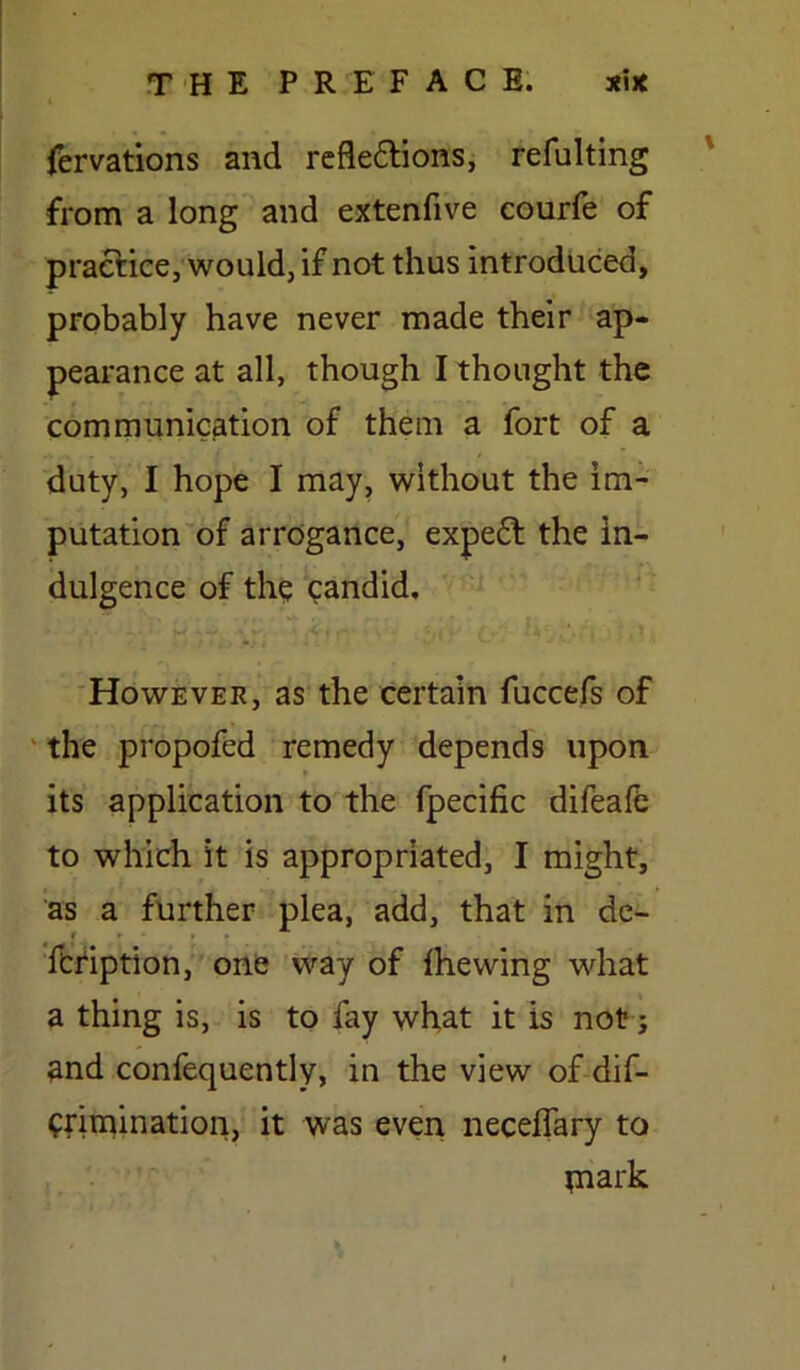 fervations and reflexions, refulting from a long and extenfive courfe of practice, would, if not thus introduced, probably have never made their ap- pearance at all, though I thought the communication of them a fort of a duty, I hope I may, without the im- putation of arrogance, expeX the in- dulgence of the candid. However, as the certain fuccefs of the propofed remedy depends upon its application to the fpecific difeafe to which it is appropriated, I might, as a further plea, add, that in de- 1 r • t . fcription, one way of (hewing what a thing is, is to fay what it is not; and confequently, in the view of dis- crimination, it was even necefiary to piark