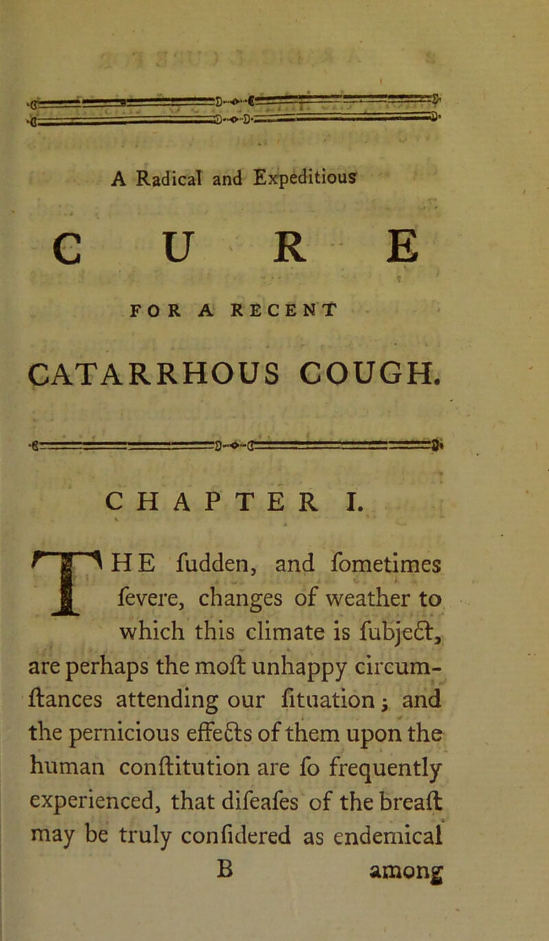 A Radical and Expeditious CURE i ’ • v' * ; FOR A RECENT CATARRHOUS COUGH. •8- . 11 : '.'.-S-o-ii 1 ■ 1 ■* CHAPTER I. THE fudden, and fometimes fevere, changes of weather to which this climate is fubjedf, are perhaps the mod unhappy circum- ftances attending our fituation j and the pernicious effefrs of them upon the human conftitution are fo frequently experienced, that difeafes of the bread may be truly confidered as endemical B among