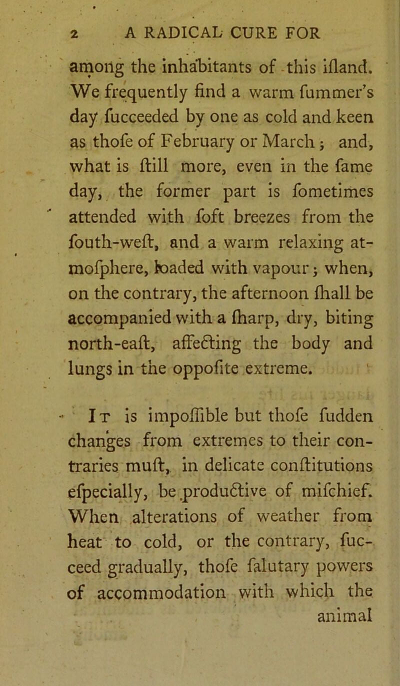 among the inhabitants of this ifiand. We frequently find a warm fummer’s day fucceeded by one as cold and keen as thofe of February or March; and, what is (till more, even in the fame day, the former part is fometimes attended with foft breezes from the fouth-weft, and a warm relaxing at- mofphere, loaded with vapour > when, on the contrary, the afternoon (hall be accompanied with a (harp, dry, biting north-eaft, affefting the body and lungs in the oppofite extreme. It is impofiible but thofe fudden changes from extremes to their con- traries muft, in delicate conftitutions efpecially, be .produftive of mifchief. When alterations of weather from heat to cold, or the contrary, fuc- ceed gradually, thofe falutary powers of accommodation with which the animal