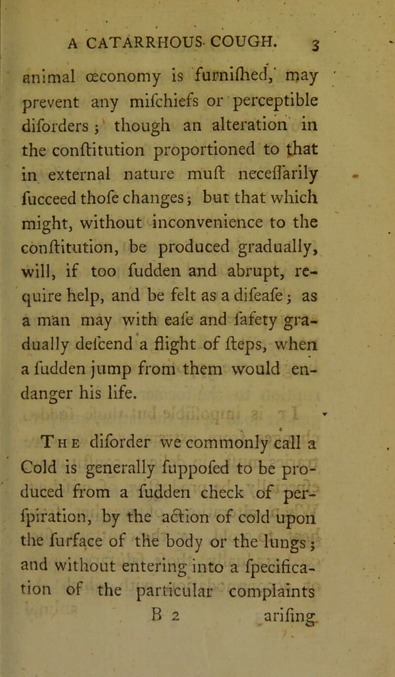 animal ceconomy is furnifhed,' may prevent any mifchiefs or perceptible diforders; though an alteration in the eonftitution proportioned to that in external nature mull necefl'arily fucceed thofe changes; but that which might, without inconvenience to the eonftitution, be produced gradually, will, if too fudden and abrupt, re- quire help, and be felt as a difeafe; as a man may with eafe and lafety gra- dually delcend a flight of fteps, when a fudden jump from them would en- danger his life. a I The diforder we commonly call a Cold is generally fuppofed to be pro- duced from a fudden check of per- fpiration, by the action of cold upon the furface of the body or the lungs; and without entering into a fpecifica- tion of the particular complaints B 2 arifing.