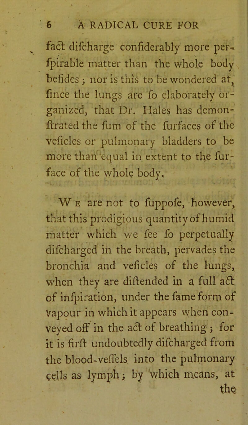 fadt difcharge confiderably more per- fpirable matter than the whole body befides ; nor is this to be wondered at, fince the lungs are fo elaborately or- ganized, that Dr. Hales has demon- ftrated the fum of the furfaces of the veficles or pulmonary bladders to be more than‘equal in extent to the fur- face of the whole body. W e are not to fuppofe, however, that this prodigious quantity of humid matter which we fee fo perpetually difcharged in the breath, pervades the bronchia and veficles of the lungs, when they are diftended in a full a6t of infpiration, under the fame form of Vapour in which it appears when con- veyed off in the act of breathing ; for it is firft undoubtedly difcharged from the blood-velfels into the pulmonary tells as lymph; by which means, at