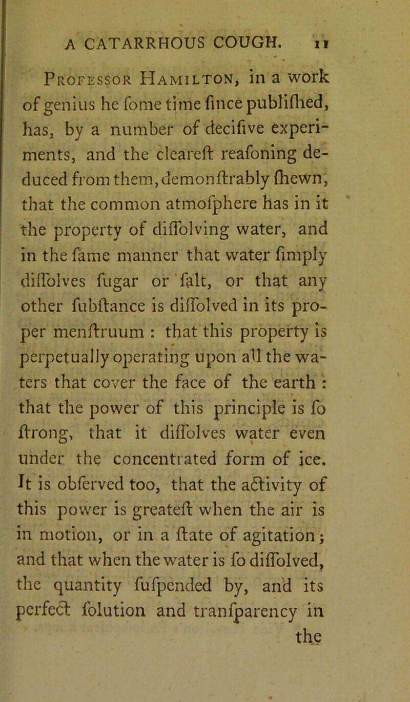 Professor Hamilton, in a work of genius he fome time fmce publifhed, has, by a number of decifive experi- ments, and the cleareft reafoning de- duced from them,demonflrably (hewn, that the common atmofphere has in it the property of diffolving water, and in the fame manner that water fimply diffolves fugar or fait, or that any other fubftance is diffolved in its pro- per menft'ruum : that this property is perpetually operating upon all the wa- ters that cover the face of the earth : that the power of this principle is fo ftrong, that it diffolves water even under the concentrated form of ice. It is obferved too, that the adtivity of this power is greateft when the air is in motion, or in a ftate of agitation; and that when the water is fo diffolved, the quantity fufpended by, and its perfect folution and tranfparency in