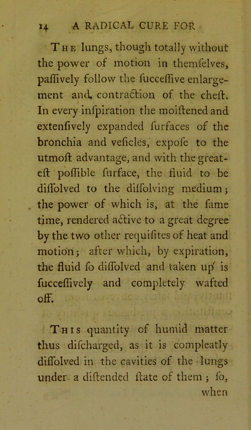 The lungs, though totally without the power of motion in themfelves, paflively follow the fucceffive enlarge- ment and contraction of the cheft. In every infpiration the moiftened and extenfively expanded furfaces of the bronchia and vehicles, expofe to the utmoft advantage, and with the great- eft poftible furface, the fluid to be diftolved to the diffolving medium; the power of which is, at the fame time, rendered adfive to a great degree by the two other requifites of heat and motion; after which, by expiration, the fluid fo diftolved and taken up' is fucceftively and completely wafted off. This quantity of humid matter thus difcharged, as it is compleatly diftolved in the cavities of the lungs under a diftended fcate of them ; fo, when