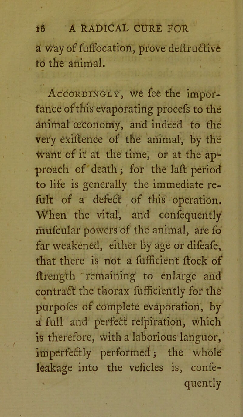 a way of fuffocation, prove deftru&ive to the animal. Accordingly, we fee the impor- tance of this evaporating procefs to the animal (Economy, and indeed to the very exiftence of the animal, by the want of it at the time, or at the ap- proach of death; for the laft period to life is generally the immediate re- fult of a defedt of this operation. When the vital, and confequently mnfcular powers of the animal, are fo far weakened, either by age or difeafe, that there is not a fufficient ftock of ftrength ' remaining to enlarge and contradf the thorax fufficiently for the purpofes of complete evaporation, by a full and jferfdSU refpiration, which is therefore, with a laborious languor, imperfedtly performed; the whole leakage into the veficles is, confe- quently