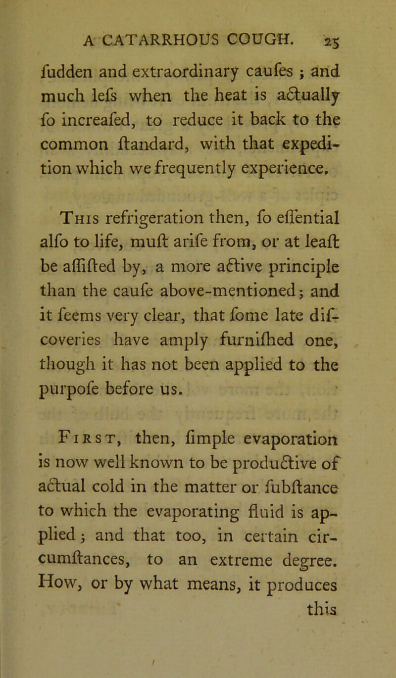 fudden and extraordinary caufes ; and much lefs when the heat is adfually fo increafed, to reduce it back to the common ftandard, with that expedi- tion which we frequently experience. This refrigeration then, fo effential alfo to life, mull arife from, or at lead be aflifted by, a more adtive principle than the caufe above-mentioned; and it feems very clear, that fome late dis- coveries have amply furnilhed one, though it has not been applied to the purpofe before us. ... ■ *■- ■■ ++ ' ’ - * • i • First, then, limple evaporation is now well known to be produdtive of adtual cold in the matter or fubftance to which the evaporating fluid is ap- plied ; and that too, in certain cir- cumftances, to an extreme degree. How, or by what means, it produces this