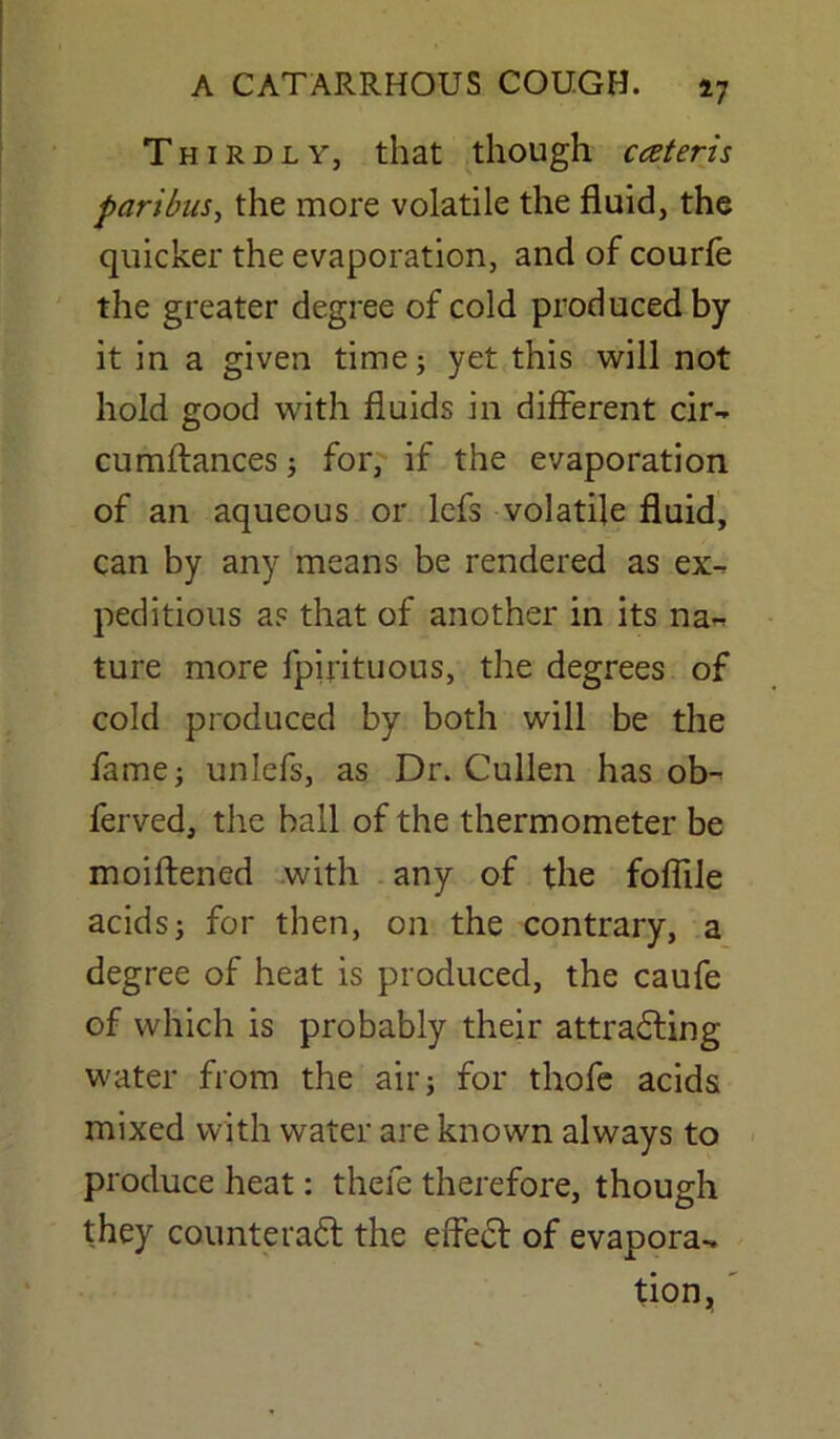 Thirdly, that though cczteris paribus, the more volatile the fluid, the quicker the evaporation, and of courfe the greater degree of cold produced by it in a given time; yet this will not hold good with fluids in different cir- cumflances; for, if the evaporation of an aqueous or lefs volatile fluid, can by any means be rendered as ex- peditious a? that of another in its na- ture more fpirituous, the degrees of cold produced by both will be the fame; unlefs, as Dr. Cullen has ob- ferved, the ball of the thermometer be moiftened with any of the foffile acids; for then, on the contrary, a degree of heat is produced, the caufe of which is probably their attracting water from the air; for thofe acids mixed with water are known always to produce heat: thefe therefore, though they counteract the effect of evapora- tion,