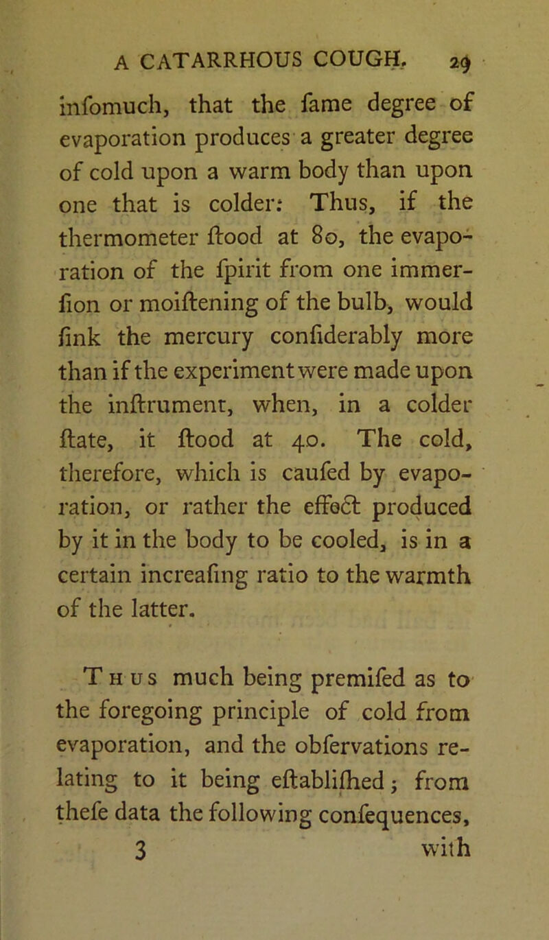 infomuch, that the fame degree of evaporation produces a greater degree of cold upon a warm body than upon one that is colder.* Thus, if the thermometer flood at 80, the evapo- ration of the fpirit from one immer- fion or moiflening of the bulb, would fmk the mercury confiderably more than if the experiment were made upon the inftrument, when, in a colder flate, it flood at 40. The cold, therefore, which is caufed by evapo- ration, or rather the effect produced by it in the body to be cooled, is in a certain increafing ratio to the warmth of the latter. Thus much being premifed as to the foregoing principle of cold from evaporation, and the obfervations re- lating to it being eflablifhed; from thefe data the following confequences, 3 with