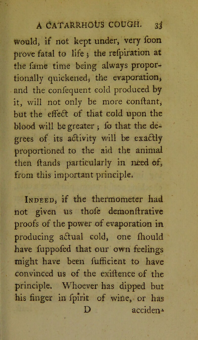 tvould, if not kept under, very foon prove fatal to life $ the refpiration at the fame time being always propor- tionally quickened, the evaporation* and the confequent cold produced by it, will not only be more conftant* but the effedt of that cold upon the blood will be greater ; fo that the de- grees of its activity will be exa£tly proportioned to the aid the animal then (lands particularly in need of, from this important principle. Indeed* if the thermometer had not given us thofe demonftrative proofs of the power of evaporation in producing a6tual cold, one fhould have fuppofed that our own feelings might have been fufficient to have convinced us of the exigence of the principle. Whoever has dipped but his finger in fpirit of wine, or has D acciden-1