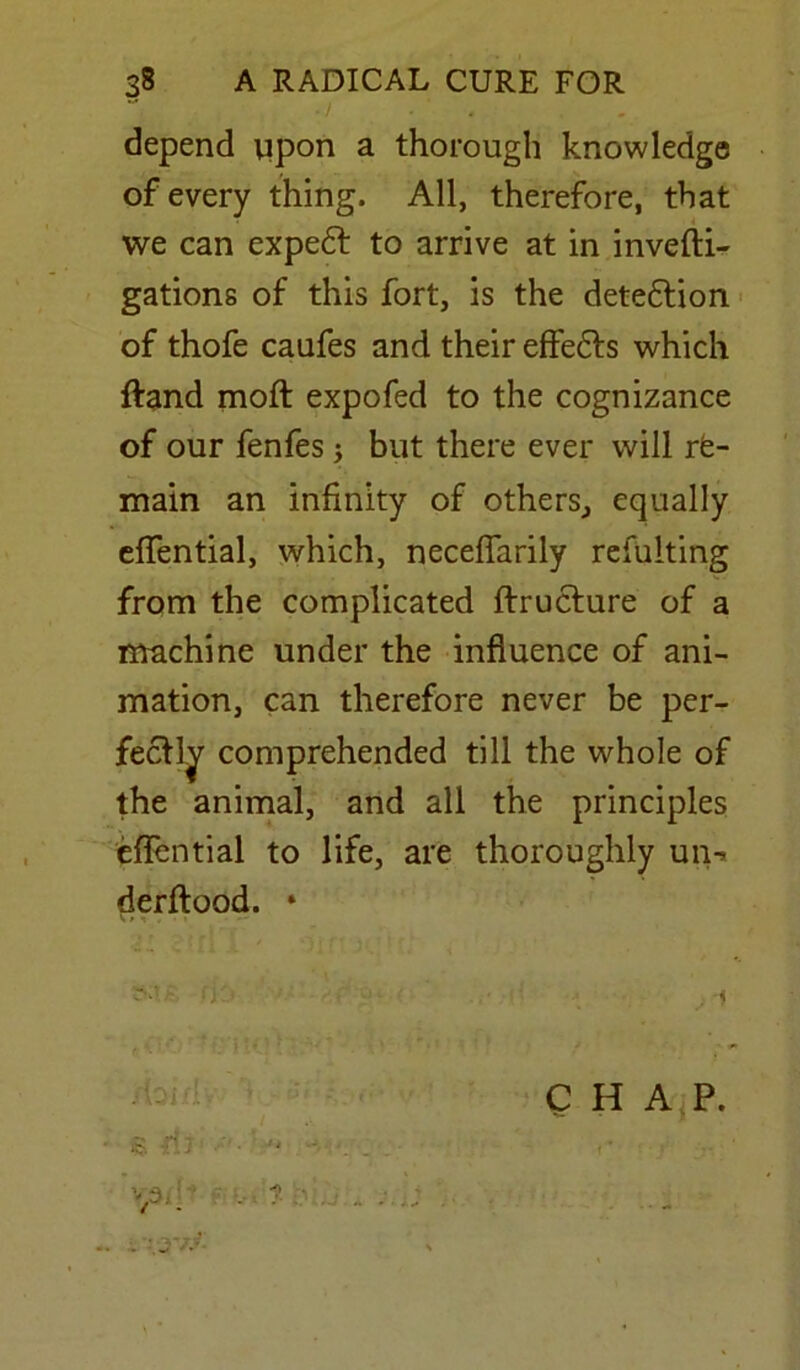  . depend upon a thorough knowledge of every thing. All, therefore, that we can expedt to arrive at in invefti- gations of this fort, is the detedtion of thofe caufes and their effedts which ftand moft expofed to the cognizance of our fenfes; but there ever will re- main an infinity of others,, equally efiential, which, neceflarily refulting from the complicated ftructure of a machine under the influence of ani- mation, can therefore never be per- fectly comprehended till the whole of the animal, and all the principles efiential to life, are thoroughly un-> derftood. *