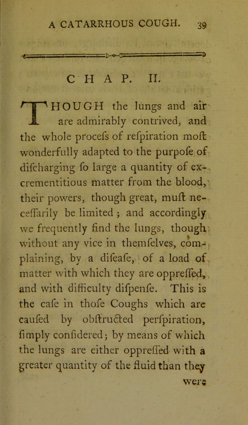 •g==S=——- . ' £•■<>••£ • ' ■ ■11 P CHAP. II. THOUGH the lungs and air' are admirably contrived, and the whole procefs of refpiration molt wonderfully adapted to the purpofe of difcharging fo large a quantity of ex- crementitious matter from the blood,' their powers, though great, muff ne- ceffarily be limited ; and accordingly we frequently find the lungs, though, without any vice in themfelves, com- plaining, by a difeafe, of a load of matter with which they are oppreffed, and with difficulty difpenfe. This is the cafe in thofe Coughs which are caufed by obftrudted perforation, limply coniidered; by means of which the lungs are either oppreffed with a greater quantity of the fluid than they were