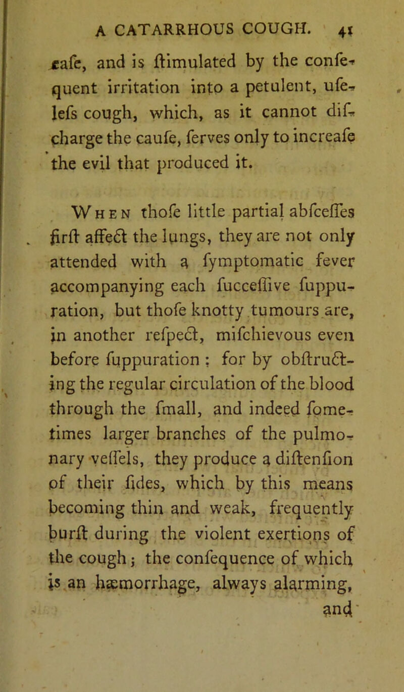 cafe, and is Simulated by the confer quent irritation into a petulent, ufe- lefs cough, which, as it cannot dis- charge the caufe, ferves only to increafe the evil that produced it. When thofe little partial abfeefles . firft affed the lungs, they are not only attended with a fymptomatic fever accompanying each fucceflive fuppu- ration, but thofe knotty tumours are, in another refped, mifehievous even before fuppuration ; for by obftrud- ing the regular circulation of the blood through the fmall, and indeed fome- times larger branches of the pulmo- nary velfels, they produce a diflenfion of their fides, which by this means becoming thin and weak, frequently burft during the violent exertions of the cough; the confequence of which is an haemorrhage, always alarming, und'