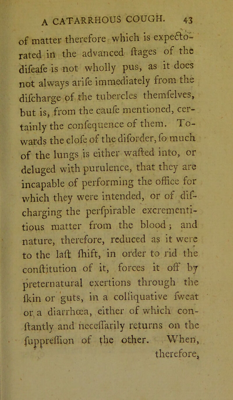 of matter therefore which is expecto- rated in the advanced ftages of the difeafe is not wholly pus, as it does not always arife immediately from the difcharge of the tubercles themfelves, but is, from the caufe mentioned, cer- tainly the confequence of them. To- wards the clofe of the diforder, fo much of the lungs is either wafted into, or deluged with purulence, that they are incapable of performing the office for which they were intended, or of dis- charging the perfpirable excrementi- tious matter from the blood j and nature, therefore, reduced as it were to the laft fhift, in order to rid the conftitution of it, forces it off by preternatural exertions through the fkin or guts, in a colliquative fweat or a diarrhcea, either of which con- ftantly and neccffarily returns on the fuppreffion of the other. When, therefore,