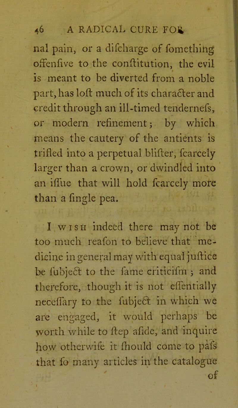 nal pain, or a di(charge of fomethihg ofifenfive to the conftitution, the evil is meant to be diverted from a noble part, has loft much of its character and credit through an ill-timed tendernefs, or modern refinement; by which means the cautery of the antients is trifled into a perpetual blifter, fcarcely larger than a crown, or dwindled into an iflue that will hold fcarcely more than a Angle pea. I wish indeed there may not be too much reafon to believe that me- dicine in general may with equal juftice be fubjedt to the fame criticifm j and therefore, though it is not eflentially neceflary to the fubjedf in which we are engaged, it would perhaps be worth while to ftep afide, and inquire how otherwife it fhould come to pafs that fo many articles in the catalogue of