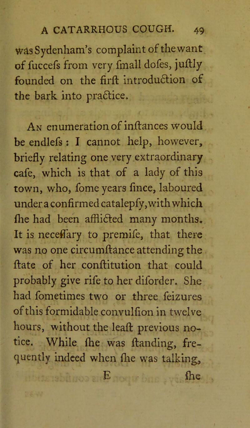 was Sydenham’s complaint of the want of fuccefs from very fmall dofes, juftly founded on the firft introduction of the bark into practice. An enumeration of inftances would be endlefs ; I cannot help, however, briefly relating one very extraordinary cafe, which is that of a lady of this town, who, fome years finee, laboured under a confirmed catalepfy, with which fhe had been afflicted many months. It is neceflary to premife, that there was no one circumftance attending the ftate of her conftitution that could probably give rife to her dilorder. She had fometimes two or three feizures of this formidable convulfion in twelve hours, without the leaft previous no- tice. While fhe was Handing, fre- quently indeed when fhe was talking, E fhe