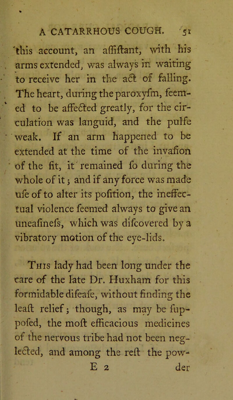 'tills account, an affiffant, with his arms extended, was always in waiting to receive her in the aft of falling. The heart, during the paroxyfm, feem- ed to be affefted greatly, for the cir- culation was languid, and the pulfe weak. If an arm happened to be extended at the time of the invafion of the fit, it remained fo during the whole of it j and if any force was made ufe of to alter its pofition, the ineffec- tual violence feemed always to give an uneafinefs, which was difcovered by a vibratory motion of the eye-lids. This lady had been long under the care of the late Dr. Huxham for this formidable difeafe, without finding the lead; relief; though, as may be fup- pofed, the mod: efficacious medicines of the nervous tribe had not been neg- lefted, and among the red; the pow- E 2 der