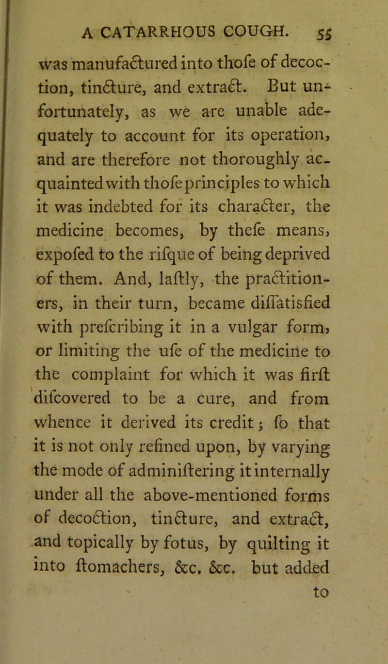 was manufactured into thofe of decoc- tion, tinCture, and extraCf. But un- fortunately, as we are unable ade- quately to account for its operation, and are therefore not thoroughly ac- quainted with thofe principles to which it was indebted for its character, the medicine becomes, by thefe means, expofed to the rifque of being deprived of them. And, laftly, the practition- ers, in their turn, became difiatisfied with prefcribing it in a vulgar formj or limiting the ufe of the medicine to the complaint for which it was firft difcovered to be a cure, and from whence it derived its credit; fo that it is not only refined upon, by varying the mode of adminiftering it internally under all the above-mentioned forms of decoCtion, tinCture, and extraCt, and topically by fotus, by quilting it into ftomachers, &c. 6cc. but added to