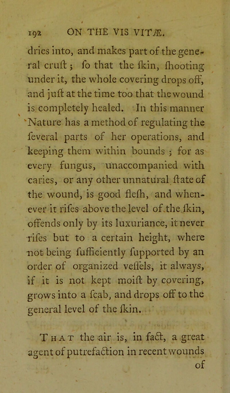 dries into, and makes part of the gene- ral cruft ; fo that the fkin, (hooting under it, the whole covering drops off, and juft at the time too that the wound is completely healed. In this manner 'Nature has a method of regulating the feveral parts of her operations, and keeping them within bounds ; for as every fungus, unaccompanied with caries, or any other unnatural ftate of the wound, is good flefh, and when- ever it rifes above the level of .the (kin, offends only by its luxuriance, it never rifes but to a certain height, where not being fufftciently fupported by an order of organized veliels, it always, if it is not kept moift by covering, grows into a fcab, and drops off to the general level of the (kin. That the air is, in fadt, a great agent of putrefaction in recent wounds of