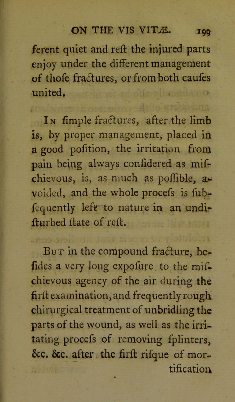 ferent quiet and reft the injured parts enjoy under the different management of thofe fractures, or from both caufes united. * I - • 1 ' In fimple fractures, after the limb is, by proper management, placed in a good pofition, the irritation from pain being always confidered as mif- chievous, is, as much as poftible, a* voided, and the whole procefs is fub- fequently left to nature in an undi- fturbed ltate of reft. But in the compound fracture, be- fides a very long expofure to the mif- chievous agency of the air during the firft examination, and frequently rough chirurgical treatment of unbridling the parts of the wound, as well as the irri- tating procefs of removing fplinters, &c. &c. after the firft rifque of mor- tification