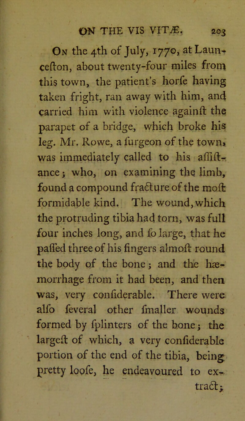 On the 4th of July, 1770, atLaun- cefton, about twenty-four miles from this town, the patient’s horfe having taken fright, ran away with him, and carried him with violence againft the parapet of a bridge, which broke his leg. Mr. Rowe, a lurgeon of the town, was immediately called to his afiift- ance j who, on examining the limb, found a compound fradture of the mod formidable kind. The wound, which the protruding tibia had torn, was full four inches long, and fo large, that he palTed three of his fingers almoft round the body of the bone; and the hae- morrhage from it had been, and then was, very confiderable. There were alfo feveral other fmaller wounds formed by fplinters of the bone; the largelt of which, a very confiderable portion of the end of the tibia, being pretty loofe, he endeavoured to ex- tradt*