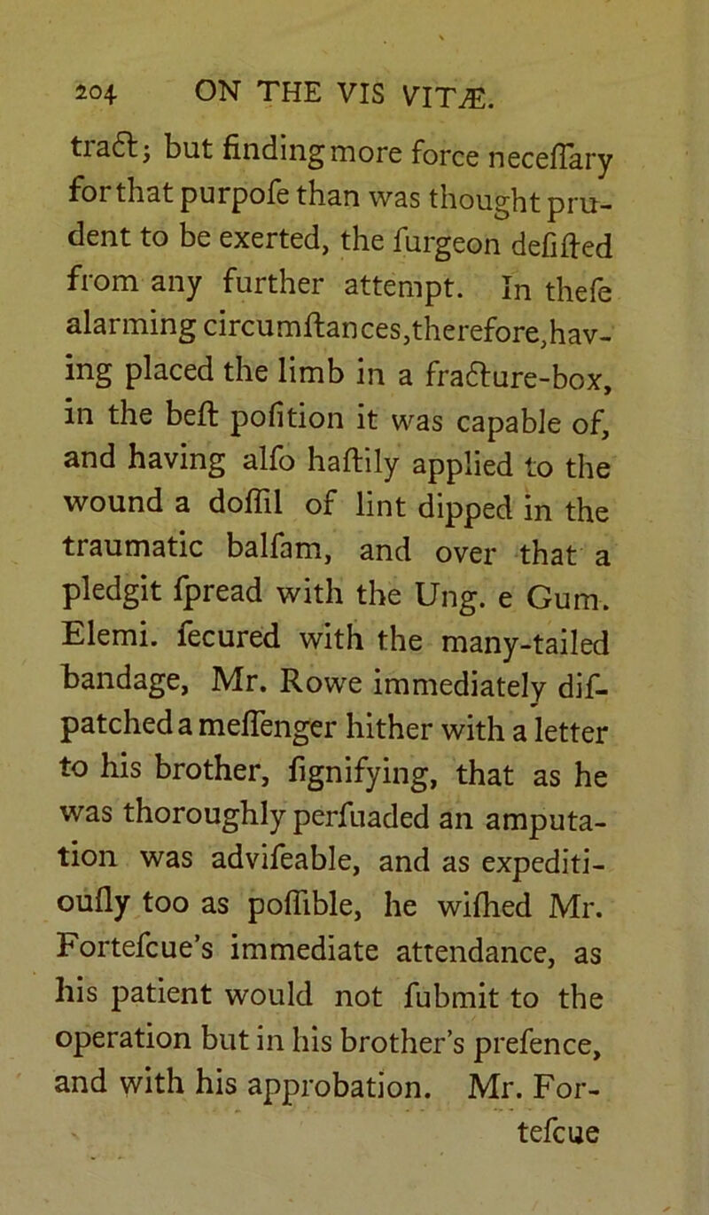 tiafr; but finding more force neceflary for that purpofe than was thought pru- dent to be exerted, the furgeon defined from any further attempt. In thefe alarming circumftances,therefore,hav- ing placed the limb in a frafture-box, in the belt pofition it was capable of, and having alfo haftily applied to the wound a doff'd of lint dipped in the traumatic balfam, and over that a pledgit fpread with the Ung. e Gum. Elemi. fecured with the many-tailed bandage, Mr. Rowe immediately dif- patched a meflenger hither with a letter to his brother, fignifying, that as he was thoroughly perfuaded an amputa- tion was advifeable, and as expediti- oufly too as poffible, he wifhed Mr. Fortefcue’s immediate attendance, as his patient would not fubmit to the operation but in his brother’s prefence, and with his approbation. Mr. For- tefcue