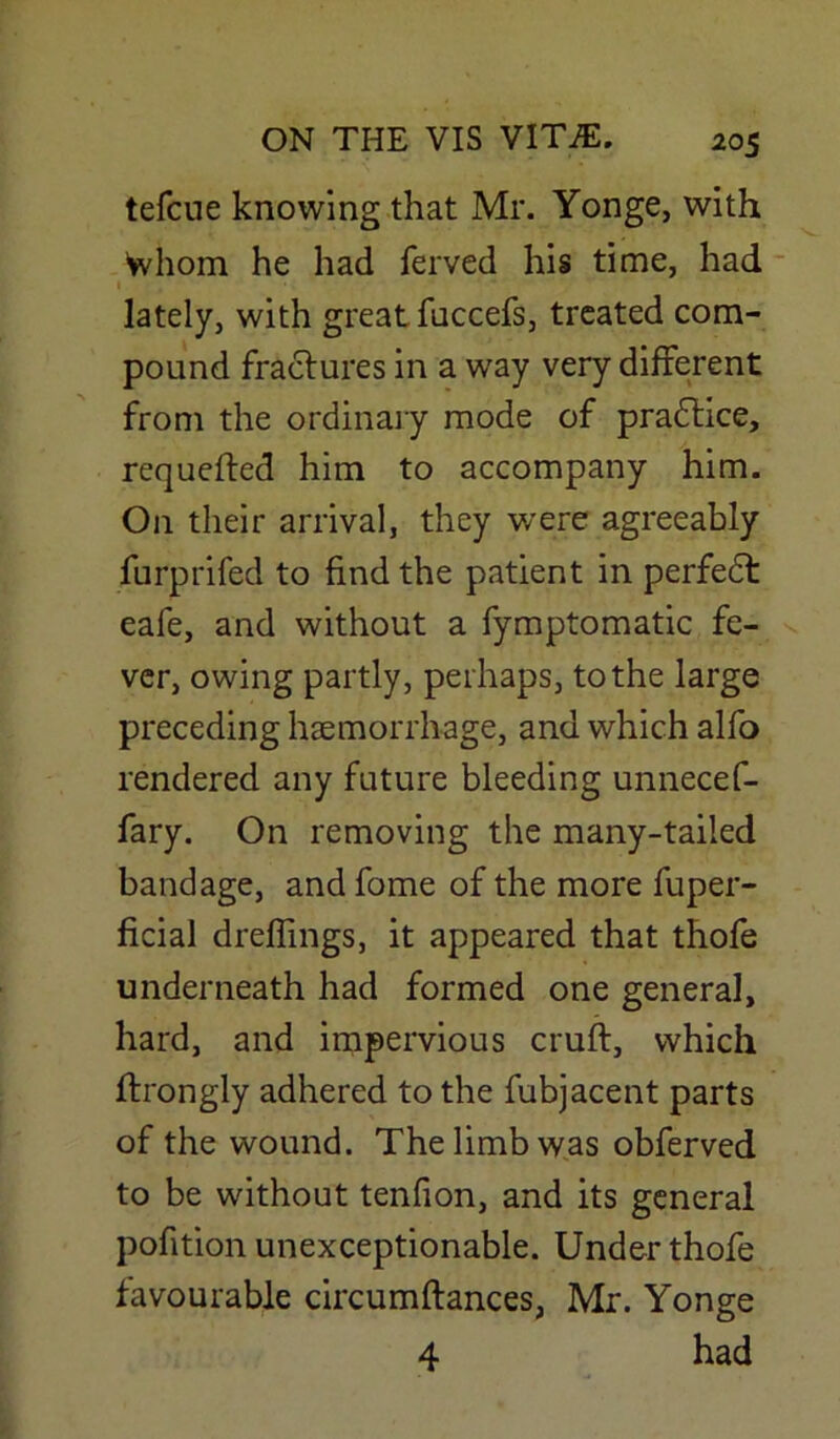 tefcue knowing that Mr. Yonge, with Whom he had ferved his time, had 1 lately, with great fuccefs, treated com- pound fractures in a way very different from the ordinary mode of practice, requefted him to accompany him. On their arrival, they were agreeably furprifed to find the patient in perfedt eafe, and without a fymptomatic fe- ver, owing partly, perhaps, to the large preceding haemorrhage, and which alfo rendered any future bleeding unnecef- fary. On removing the many-tailed bandage, and fome of the more fuper- ficial dreflings, it appeared that thofe underneath had formed one general, hard, and impervious cruft, which ftrongly adhered to the fubjacent parts of the wound. The limb was obferved to be without tenfion, and its general pofition unexceptionable. Under thofe favourable circumftances, Mr. Yonge 4 had