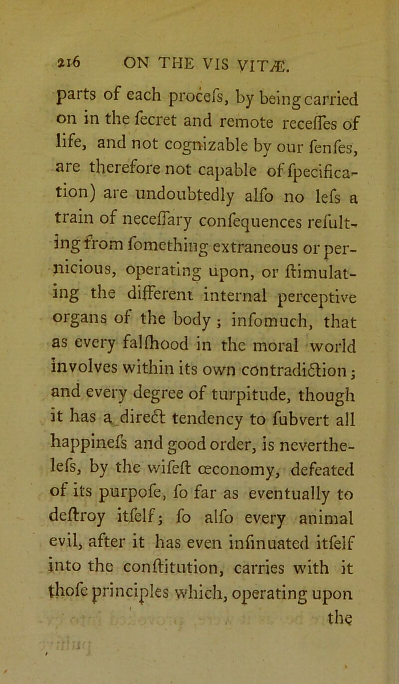 parts of each procefs, by being carried on in the fecret and remote recedes of life, and not cognizable by our fenfes, are therefore not capable offpecifica- tion) are undoubtedly alfo no lefs a train of necefiary confequences refult- ingfrom fomething extraneous or per- nicious, operating upon, or flimulat- ing the different internal perceptive organs of the body ; infomuch, that as every falfhood in the moral world involves within its own contradiction; and every degree of turpitude, though it has a direCt tendency to fubvert all happinefs and good order, is neverthe- lefs, by the wifeft ceconomy, defeated of its purpcfe, fo far as eventually to deftroy itfelf; fo alfo every animal evil, after it has even infmuated itfeif into the conffitution, carries with it thofe principles which, operating upon the