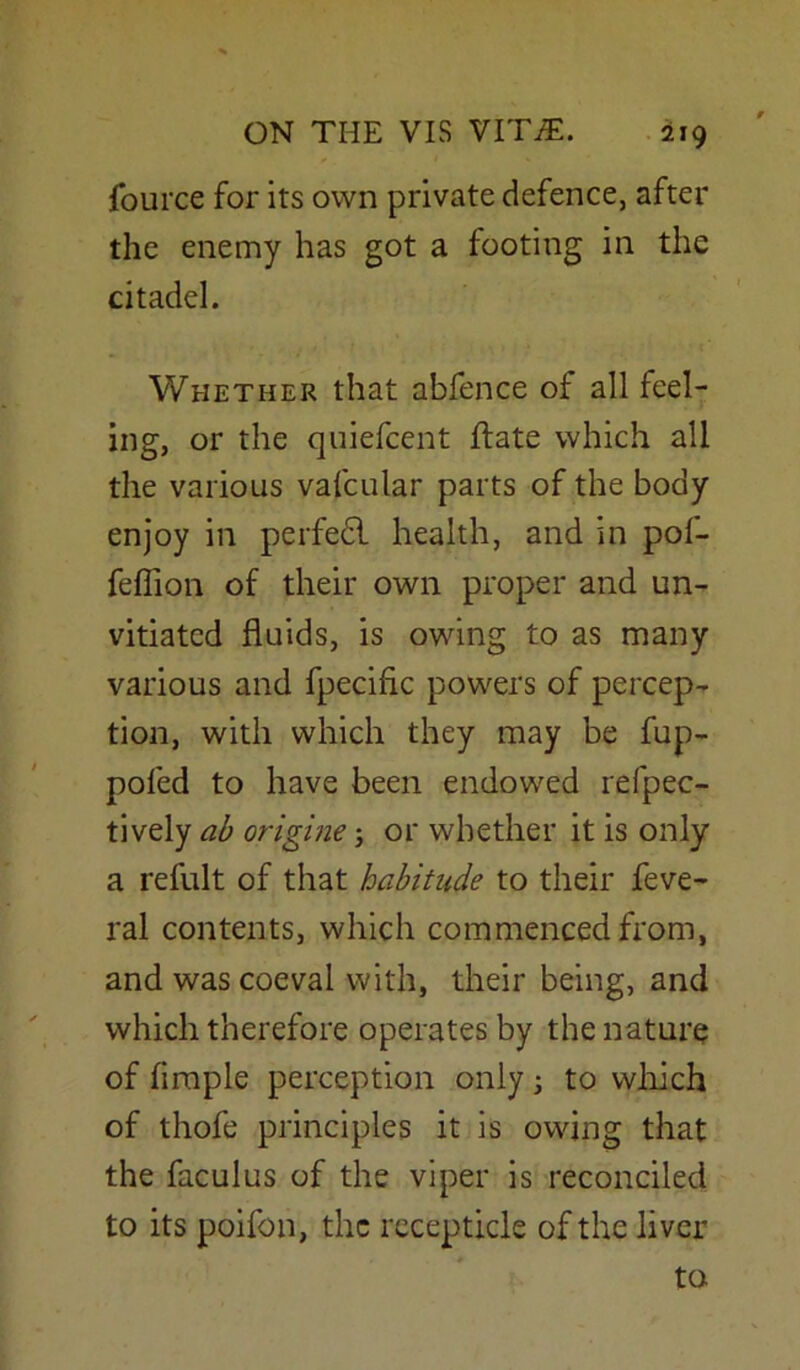 fource for its own private defence, after the enemy has got a footing in the citadel. Whether that abfence of all feel- ing, or the quiefcent ftate which all the various vafcular parts of the body enjoy in perfefl health, and in pof- feflion of their own proper and un- vitiatcd fluids, is owing to as many various and fpeciflc powers of percep- tion, with which they may be fup- poled to have been endowed reflec- tively ab origine; or whether it is only a refult of that habitude to their feve- ral contents, which commenced from, and was coeval with, their being, and which therefore operates by the nature of Ample perception only 5 to which of thofe principles it is owing that the faculus of the viper is reconciled to its poifon, the receptacle of the liver to