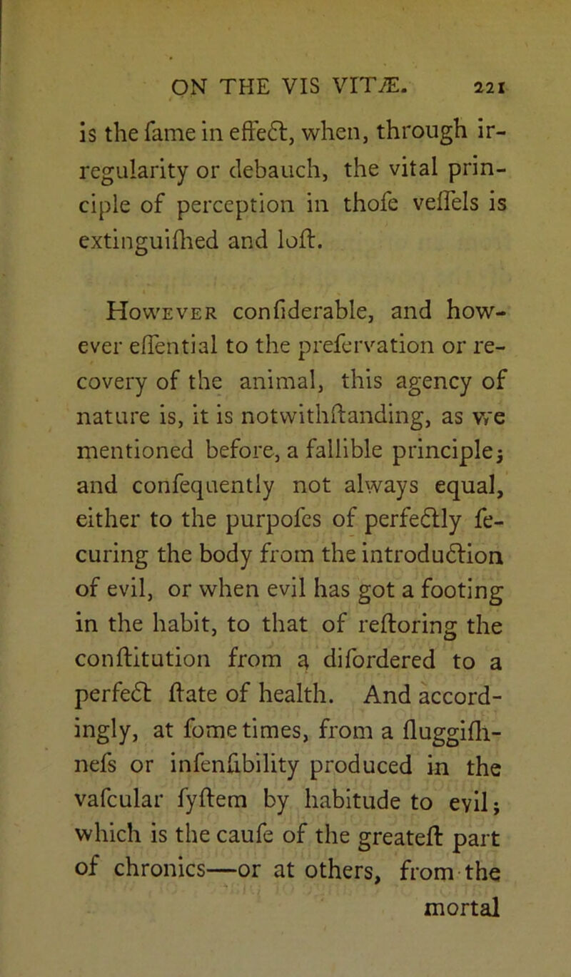 is the fame in effeCt, when, through ir- regularity or debauch, the vital prin- ciple of perception in thofe velfels is extinguished and loft. However considerable, and how- ever eftential to the prefervation or re- covery of the animal, this agency of nature is, it is notwithstanding, as we mentioned before, a fallible principle; and confeqaentiy not always equal, either to the purpofes of perfectly fe- curing the body from the introduction of evil, or when evil has got a footing in the habit, to that of reftoring the constitution from a difordered to a perfeCt State of health. And accord- ingly, at fome times, from a fluggifti- nefs or infenfibility produced in the vafcular fyftem by habitude to evil; which is the caufe of the greateft part of chronics—or at others, from the mortal