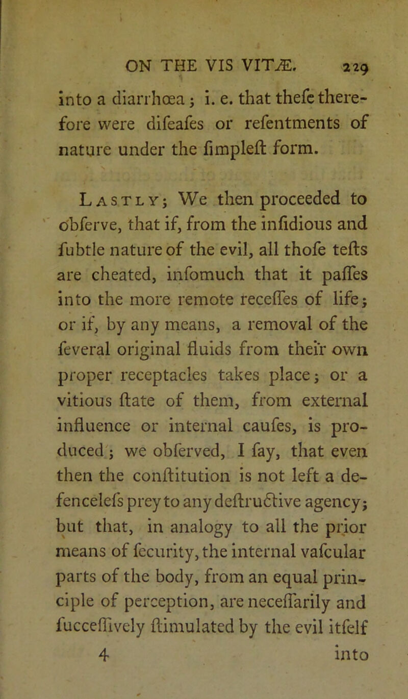 into a diarrhoea; i. e. that thefe there- fore were difeafes or refentments of nature under the fimplefl form. Lastly; We then proceeded to obferve, that if, from the infidious and fubtle nature of the evil, all thofe tells are cheated, infomuch that it pafles into the more remote recedes of life; or if, by any means, a removal of the feveral original fluids from their own proper receptacles takes place; or a vitious date of them, from external influence or internal caufes, is pro- duced ; we obferved, I fay, that even then the conflitution is not left a de- fencelefs prey to any deflrudlive agency; but that, in analogy to all the prior means of fecurity, the internal vafcular parts of the body, from an equal prin- ciple of perception, are necefiarily and lucceflively flimulated by the evil itfelf 4 into