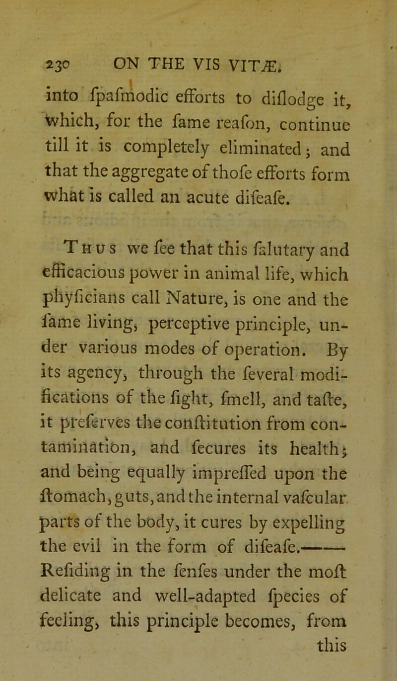 ■ into fpafmodic efforts to diflodge it, which, for the fame reafon, continue till it is completely eliminated; and that the aggregate of thofe efforts form what is called an acute difeafe. T h u s we fee that this faintary and efficacious power in animal life, which phyficians call Nature, is one and the fame living, perceptive principle, un- der various modes of operation. By its agency, through the feveral modi- fications of the fight, fmell, and taffe, it pteferves the conflitution from con- tamination, and fecures its healthy and being equally impreffed upon the ftomach, guts, and the internal vafcular parts of the body, it cures by expelling the evil in the form of difeafe. Refiding in the fenfes under the mofl delicate and well-adapted fpecies of feeling, this principle becomes, from this