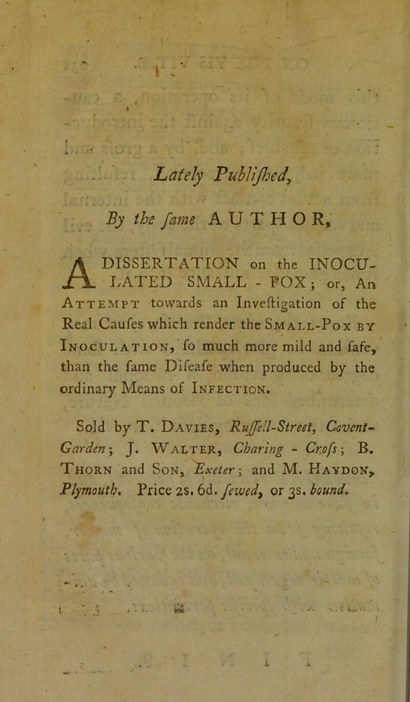 i : 4, ' • ' * Lately Publijhed\ By the fame AUTHOR, A DISSERTATION on the INOCU- LATED SMALL - POX; or, An Attempt towards an Inveftigation of the Real Caufes which render the Small-Pox by Inoculation, fo much more mild and fafe, than the fame Difeafe when produced by the ordinary Means of Infection. Sold by T. Davies, Rujfell-Street, C-ovcnt- Garden; J. Walter, Charing - Cr.ofs; B. Thorn and Son, Rxeter; and M. Kaydon, Plymouth. Price 2s. 6d. femd, or 3s. bound. l *■ I • -