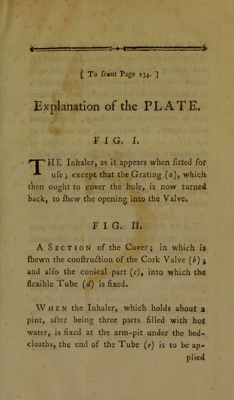 £ To frsnt Page 134, ] * Explanation of the PLATE. FIG. 1. 'TT^HE Inhaler, as it appears when fitted for ufe ; except that the Grating (a), which then ought to cover the hole, is now turned back, to fhew the opening into the Valve. F I G. II. A Section of the Cover; in which is fhewn the conftru&ion of the Cork Valve (b) j and alfo the conical part (c), into which the flexible Tube (d) is fixed. • \ . f. ' . » When the Inhaler, which holds about a pint, after being three parts filled with hot water, is fixed at the arm-pit under the bed- cloaths, the end of the Tube (e) is to be ap- plied